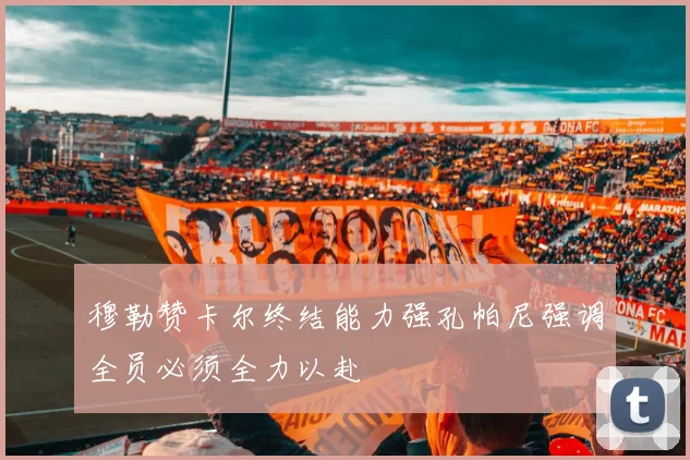 穆勒赞卡尔终结能力强孔帕尼强调全员必须全力以赴