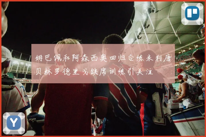 姆巴佩和阿森西奥回归合练米利唐贝林罗德里戈缺席训练引关注