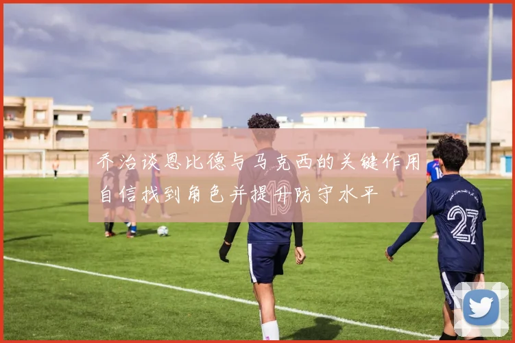 乔治谈恩比德与马克西的关键作用自信找到角色并提升防守水平