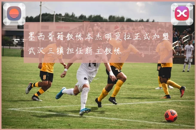 墨西哥籍教练本杰明莫拉正式加盟武汉三镇担任新主教练