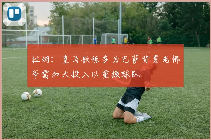 拉姆：皇马教练多为巴萨背景老佛爷需加大投入以重振球队