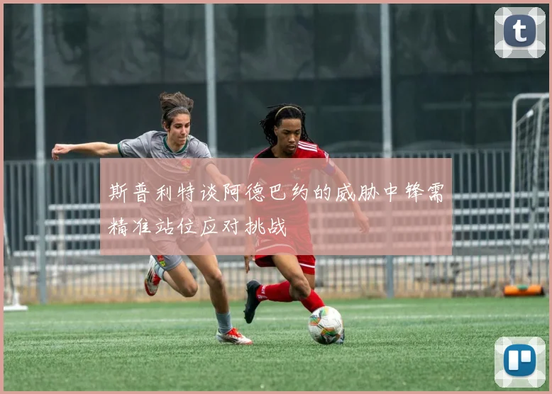 斯普利特谈阿德巴约的威胁中锋需精准站位应对挑战