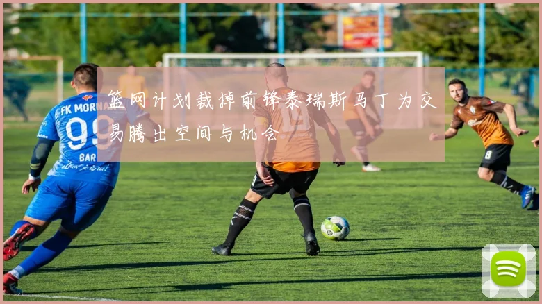篮网计划裁掉前锋泰瑞斯马丁为交易腾出空间与机会