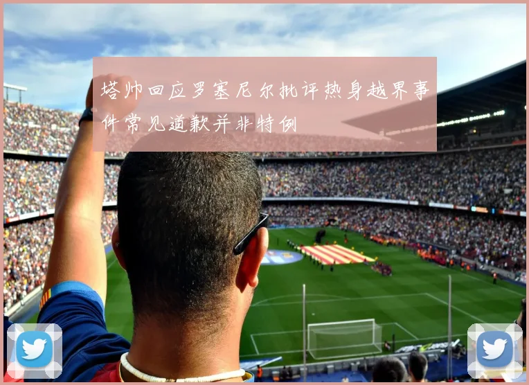 塔帅回应罗塞尼尔批评热身越界事件常见道歉并非特例