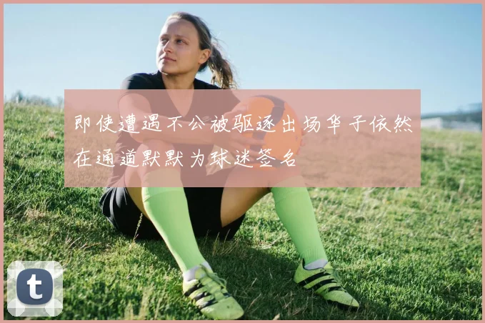 即使遭遇不公被驱逐出场华子依然在通道默默为球迷签名