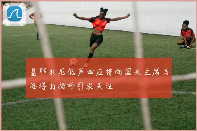 基耶利尼低声回应将向国米主席马洛塔打招呼引发关注
