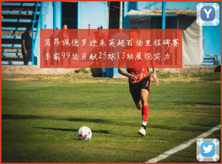 若昂佩德罗迎来英超百场里程碑赛季前99场贡献25球13助展现实力