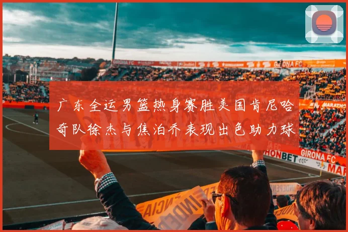 广东全运男篮热身赛胜美国肯尼哈奇队徐杰与焦泊乔表现出色助力球队取胜