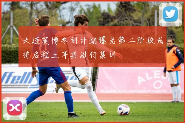 大连英博冬训计划曝光第二阶段或将启程土耳其进行集训