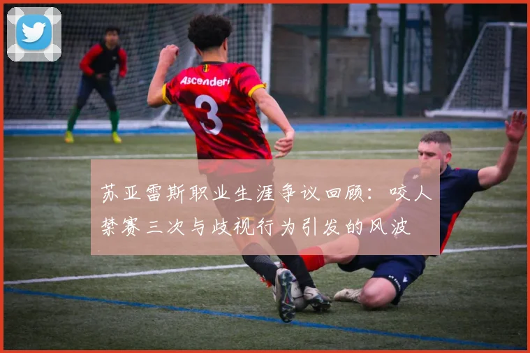 苏亚雷斯职业生涯争议回顾：咬人禁赛三次与歧视行为引发的风波