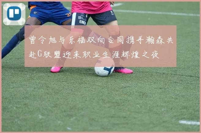 曾令旭与乐福双向合同携手瀚森共赴G联盟迎来职业生涯辉煌之夜