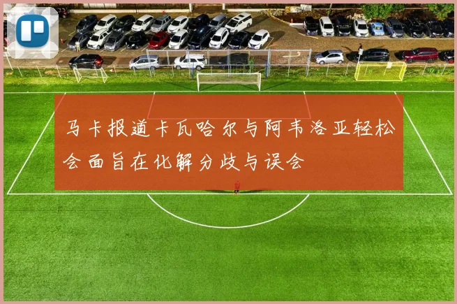 马卡报道卡瓦哈尔与阿韦洛亚轻松会面旨在化解分歧与误会