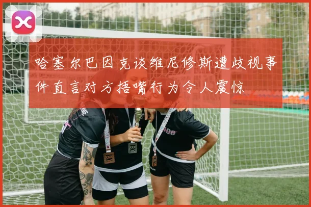 哈塞尔巴因克谈维尼修斯遭歧视事件直言对方捂嘴行为令人震惊