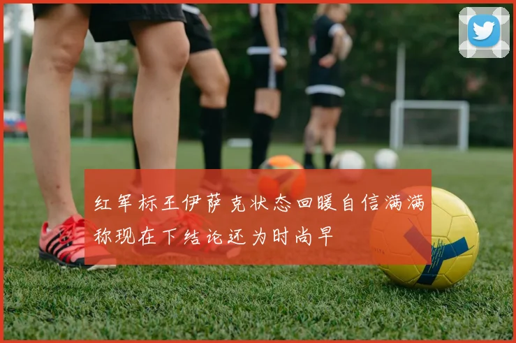红军标王伊萨克状态回暖自信满满称现在下结论还为时尚早