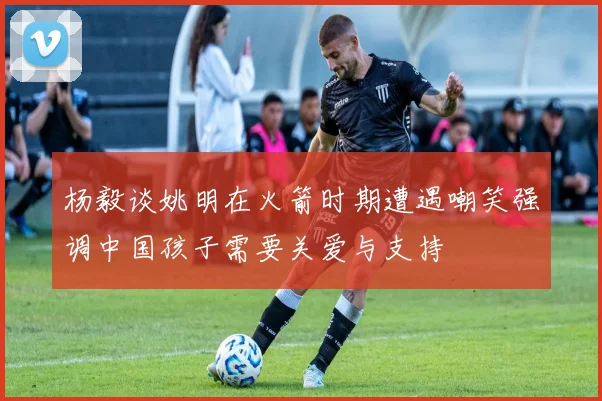 杨毅谈姚明在火箭时期遭遇嘲笑强调中国孩子需要关爱与支持