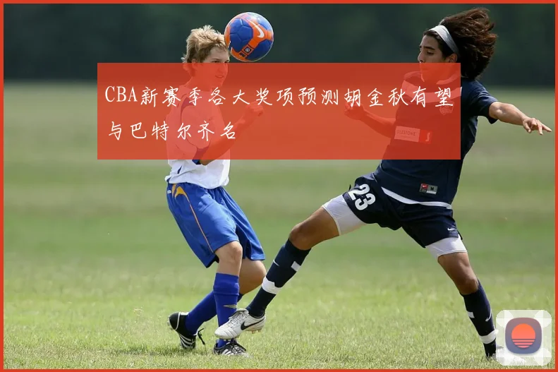 CBA新赛季各大奖项预测胡金秋有望与巴特尔齐名