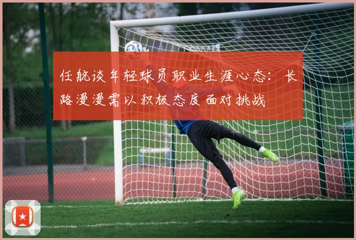 任航谈年轻球员职业生涯心态：长路漫漫需以积极态度面对挑战