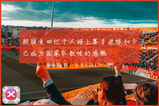 颜骏凌回忆于汉超上赛季进球如今已成为国家队教练的感慨