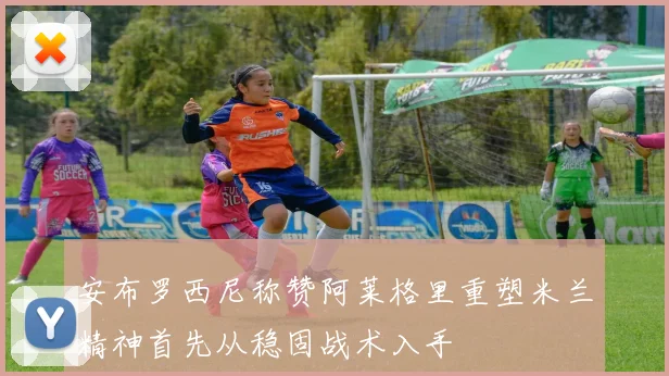 安布罗西尼称赞阿莱格里重塑米兰精神首先从稳固战术入手