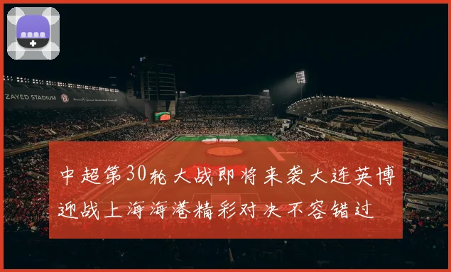 中超第30轮大战即将来袭大连英博迎战上海海港精彩对决不容错过
