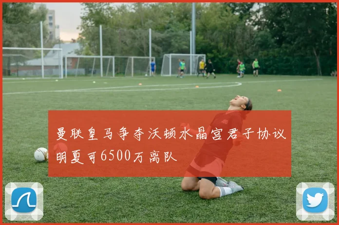 曼联皇马争夺沃顿水晶宫君子协议明夏可6500万离队