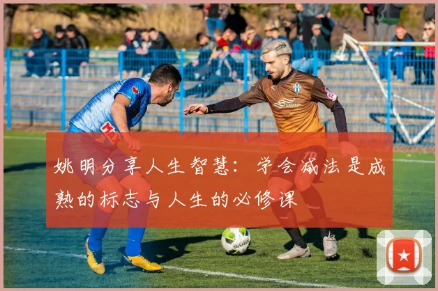 姚明分享人生智慧：学会减法是成熟的标志与人生的必修课