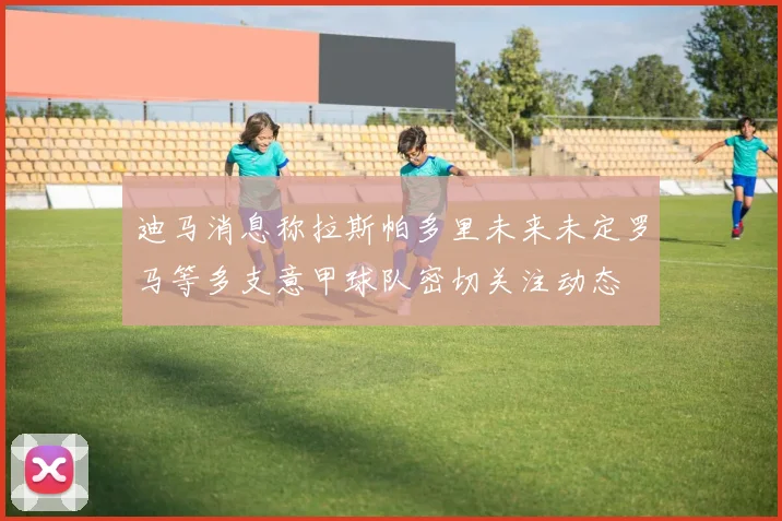 迪马消息称拉斯帕多里未来未定罗马等多支意甲球队密切关注动态