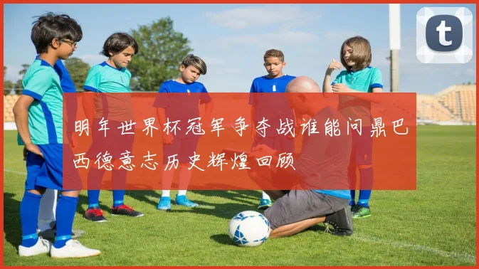 明年世界杯冠军争夺战谁能问鼎巴西德意志历史辉煌回顾