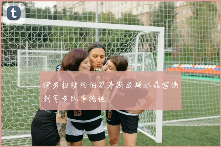 伊劳拉续约伯恩茅斯成疑水晶宫热刺等多队争抢他