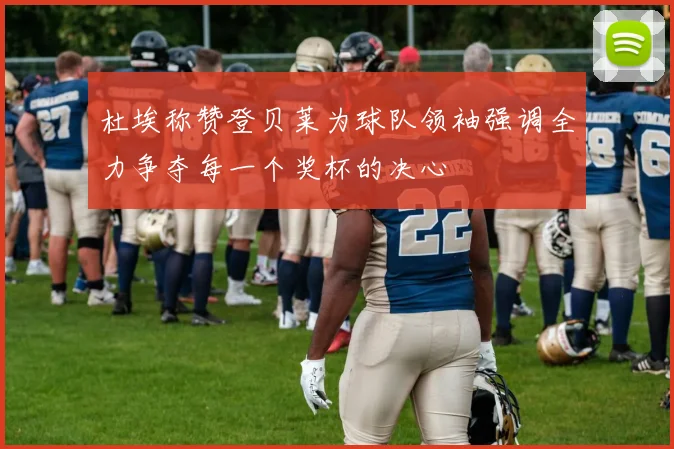 杜埃称赞登贝莱为球队领袖强调全力争夺每一个奖杯的决心