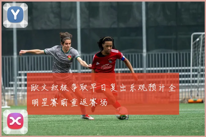欧文积极争取早日复出乐观预计全明星赛前重返赛场