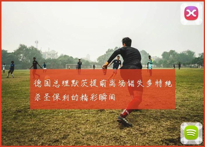 德国总理默茨提前离场错失多特绝杀圣保利的精彩瞬间