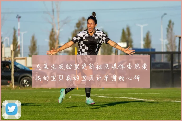 克莱女友甜蜜更新社交媒体秀恩爱我的宝贝我的宝贝让单身狗心碎