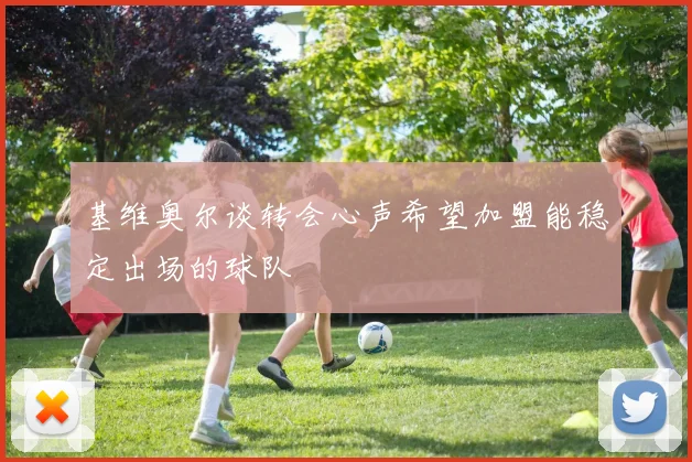 基维奥尔谈转会心声希望加盟能稳定出场的球队