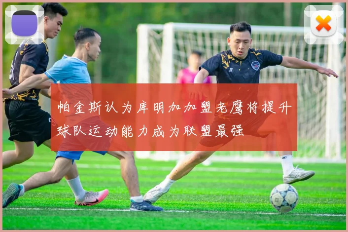 帕金斯认为库明加加盟老鹰将提升球队运动能力成为联盟最强