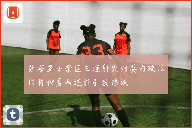 劳塔罗小禁区三连射失利委内瑞拉门将神勇两连扑引发热议