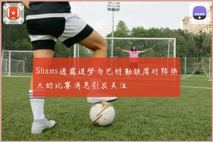 Shams透露追梦与巴特勒缺席对阵热火的比赛消息引发关注