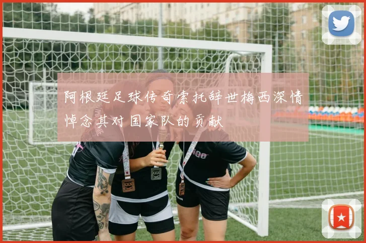 阿根廷足球传奇索托辞世梅西深情悼念其对国家队的贡献