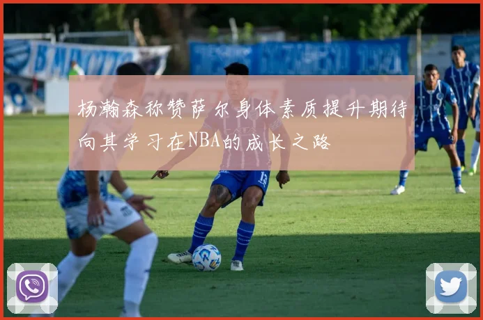 杨瀚森称赞萨尔身体素质提升期待向其学习在NBA的成长之路