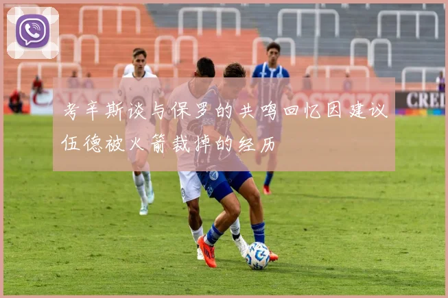 考辛斯谈与保罗的共鸣回忆因建议伍德被火箭裁掉的经历