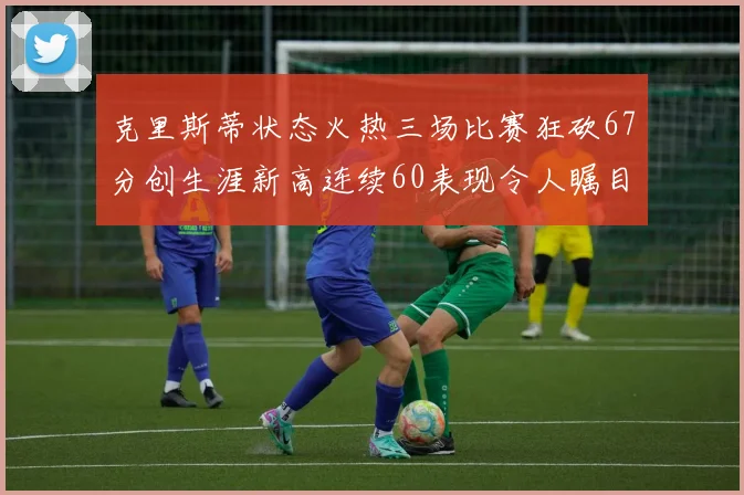 克里斯蒂状态火热三场比赛狂砍67分创生涯新高连续60表现令人瞩目