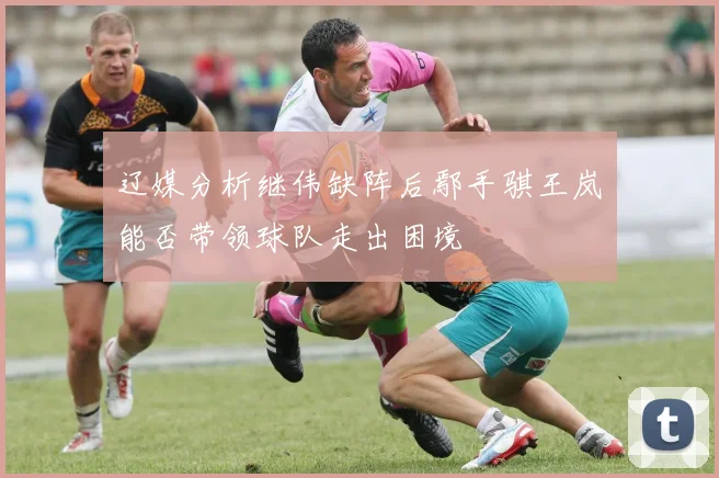 辽媒分析继伟缺阵后鄢手骐王岚嵚能否带领球队走出困境