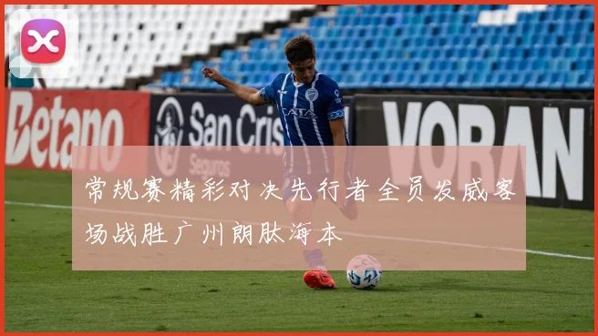 常规赛精彩对决先行者全员发威客场战胜广州朗肽海本