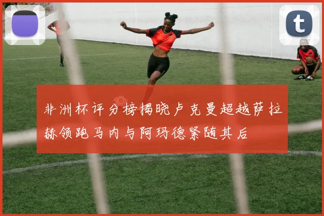 非洲杯评分榜揭晓卢克曼超越萨拉赫领跑马内与阿玛德紧随其后